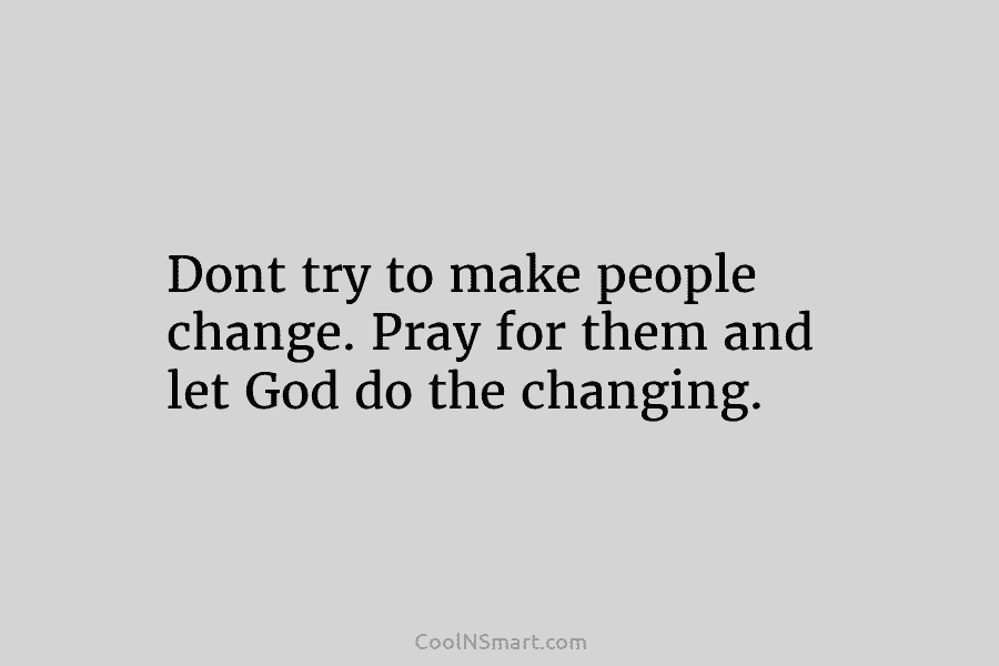 Dont try to make people change. Pray for them and let God do the changing.