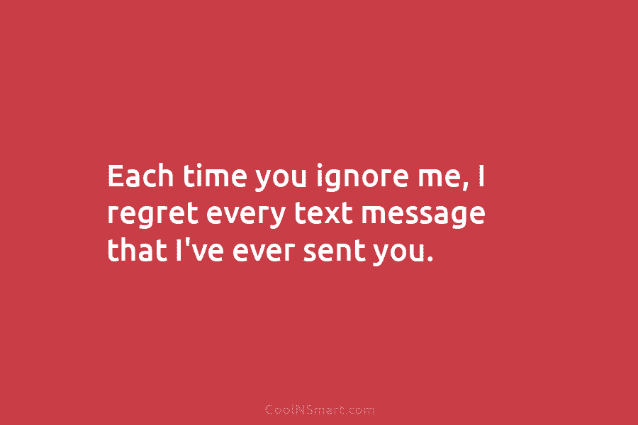 Each time you ignore me, I regret every text message that I’ve ever sent you.