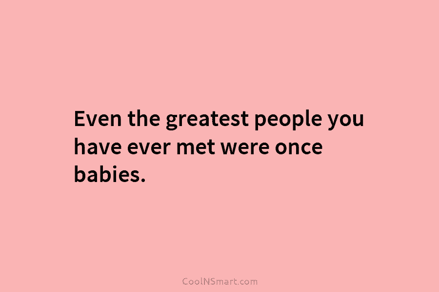 Even the greatest people you have ever met were once babies.