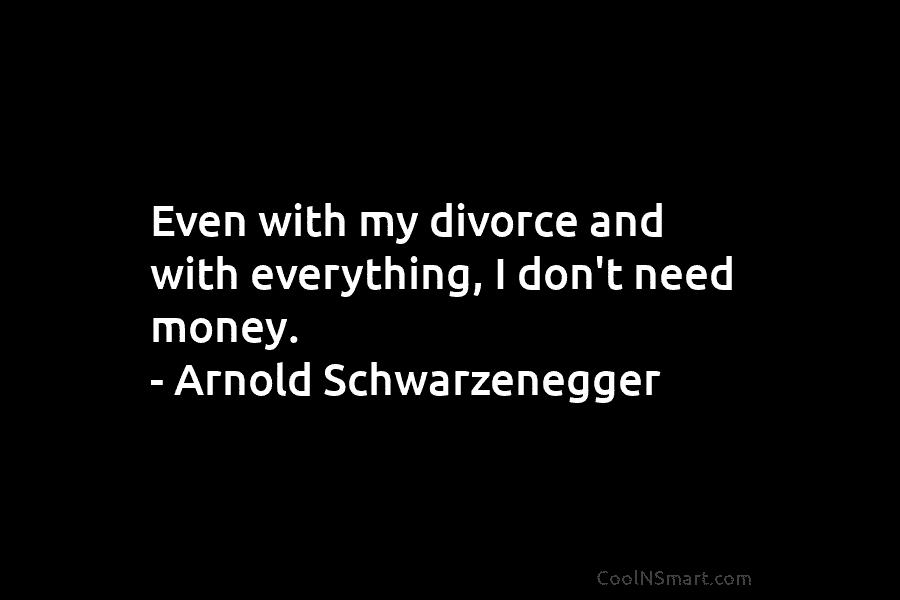 Even with my divorce and with everything, I don’t need money. – Arnold Schwarzenegger