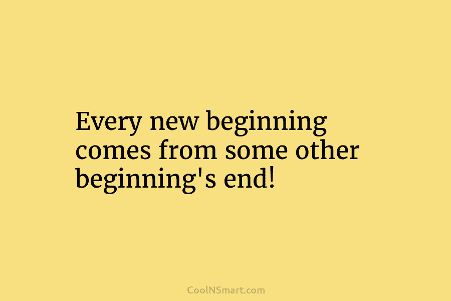 Every new beginning comes from some other beginning’s end!