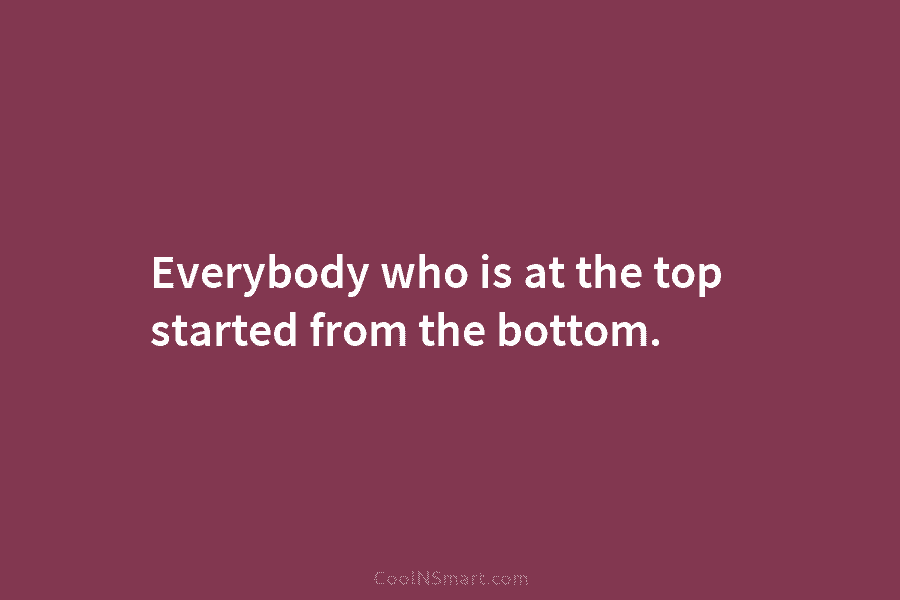 Everybody who is at the top started from the bottom.