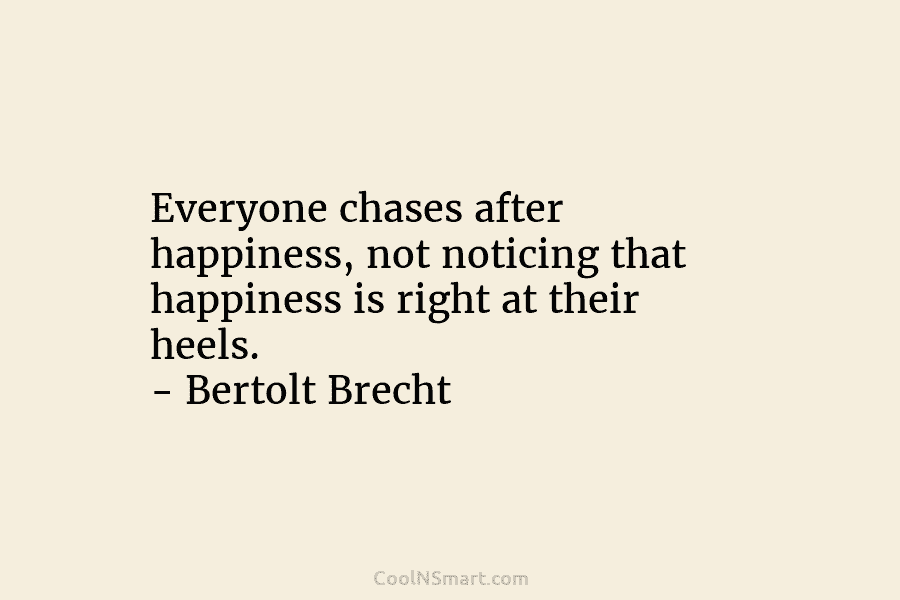 Everyone chases after happiness, not noticing that happiness is right at their heels. – Bertolt...