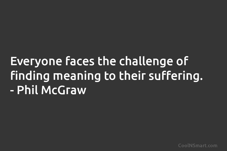Everyone faces the challenge of finding meaning to their suffering. – Phil McGraw