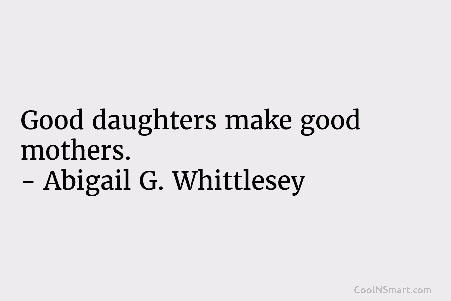 Good daughters make good mothers. – Abigail G. Whittlesey
