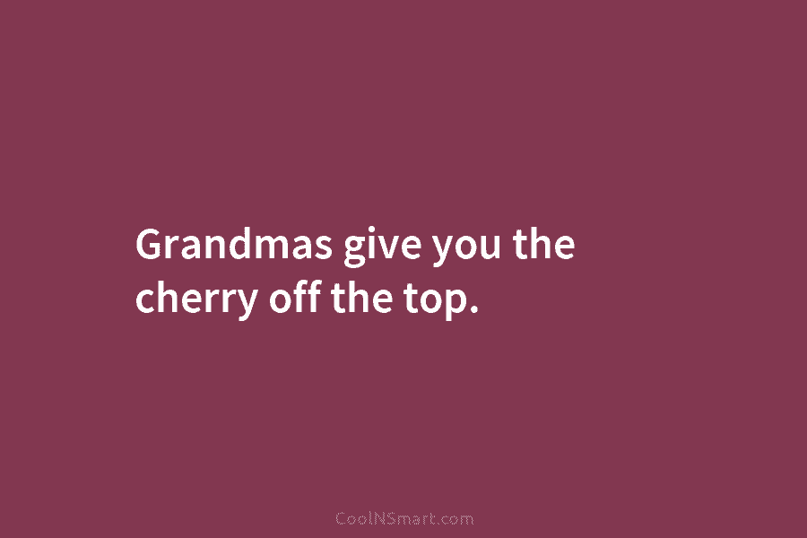 Grandmas give you the cherry off the top.