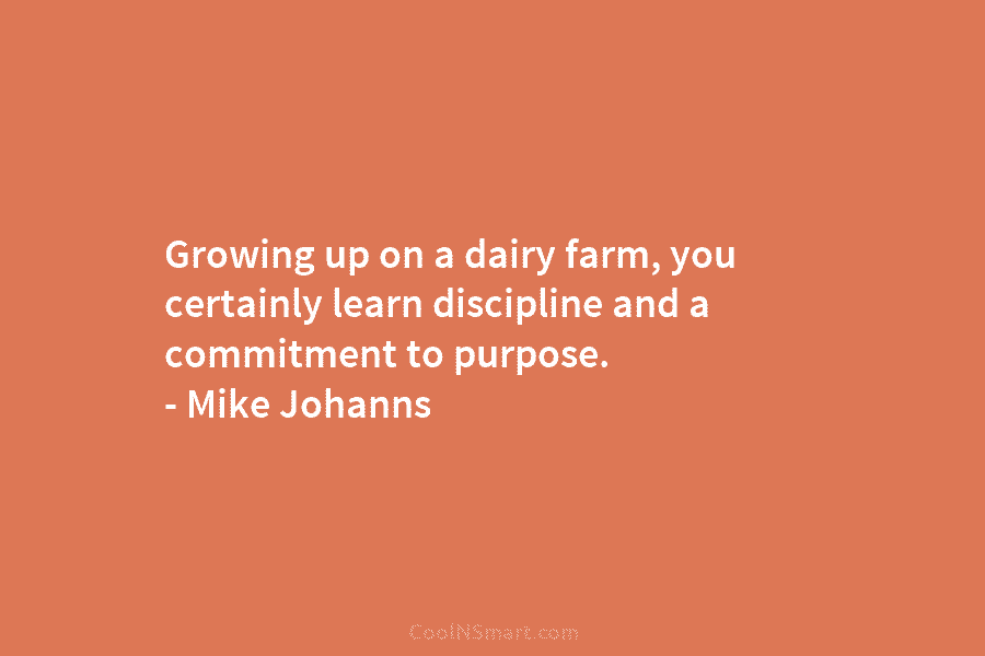 Growing up on a dairy farm, you certainly learn discipline and a commitment to purpose....