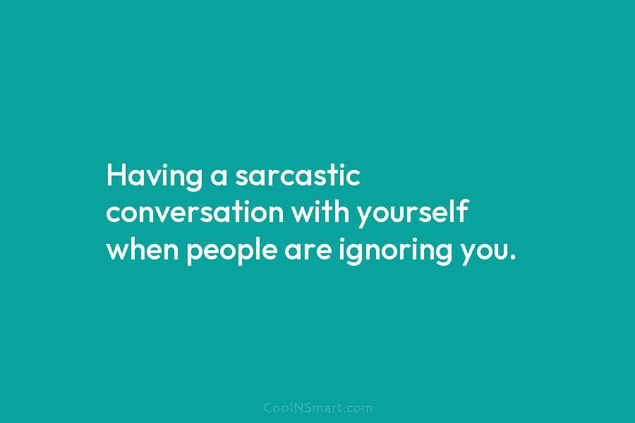 Having a sarcastic conversation with yourself when people are ignoring you.