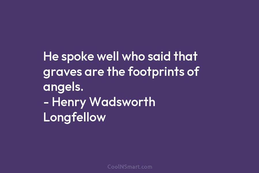 He spoke well who said that graves are the footprints of angels. – Henry Wadsworth Longfellow