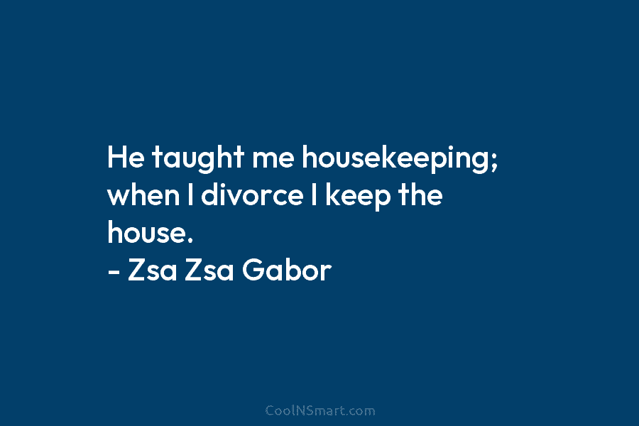 He taught me housekeeping; when I divorce I keep the house. – Zsa Zsa Gabor