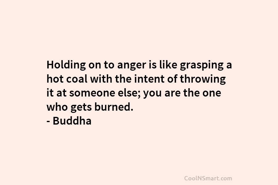 Holding on to anger is like grasping a hot coal with the intent of throwing it at someone else; you...