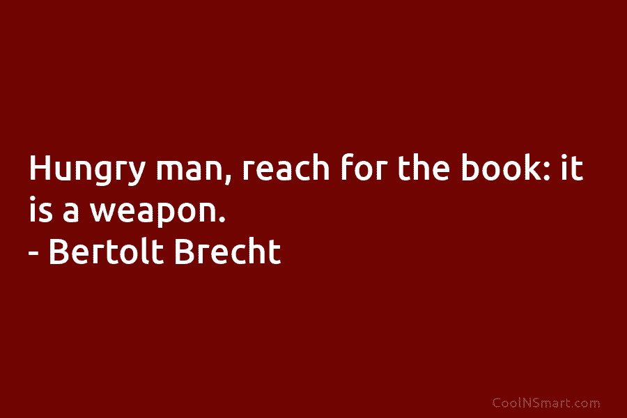 Hungry man, reach for the book: it is a weapon. – Bertolt Brecht
