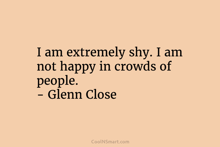 I am extremely shy. I am not happy in crowds of people. – Glenn Close