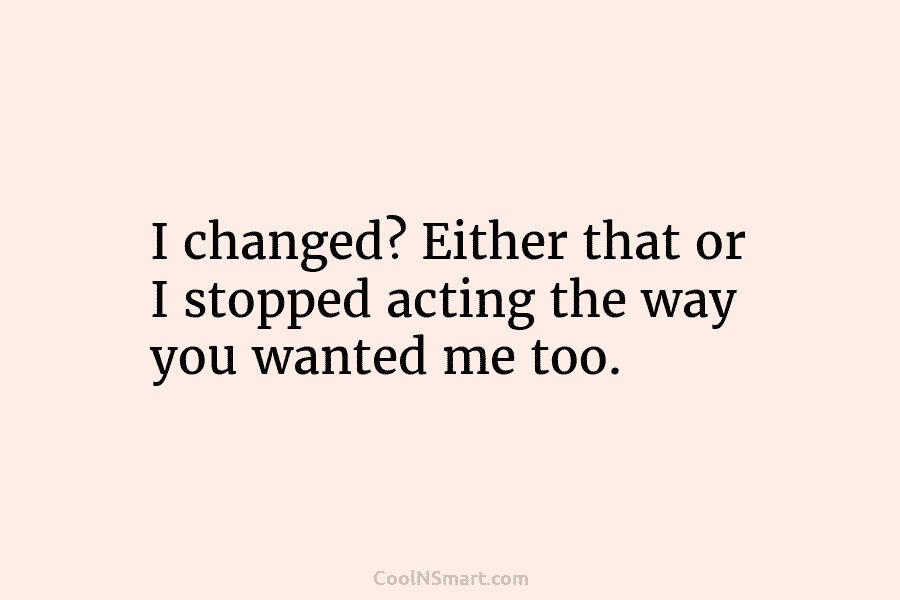 I changed? Either that or I stopped acting the way you wanted me too.