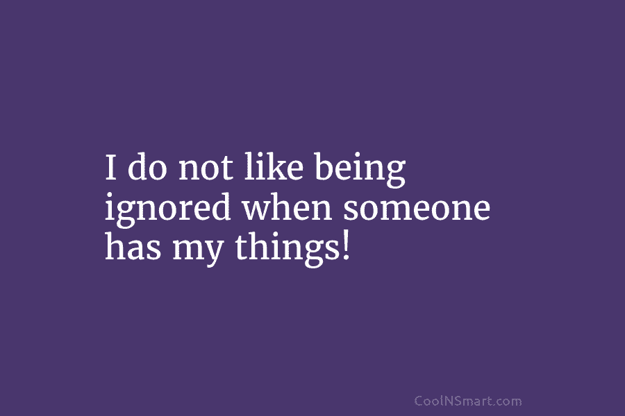I do not like being ignored when someone has my things!