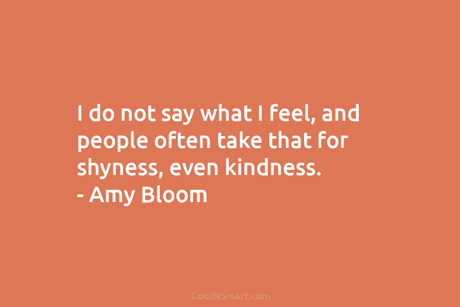 I do not say what I feel, and people often take that for shyness, even kindness. – Amy Bloom