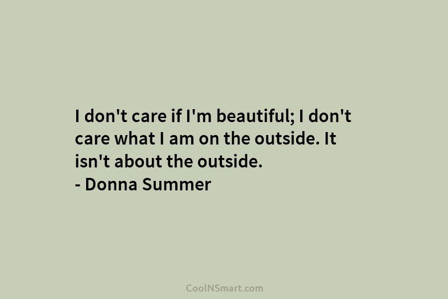 I don’t care if I’m beautiful; I don’t care what I am on the outside. It isn’t about the outside....