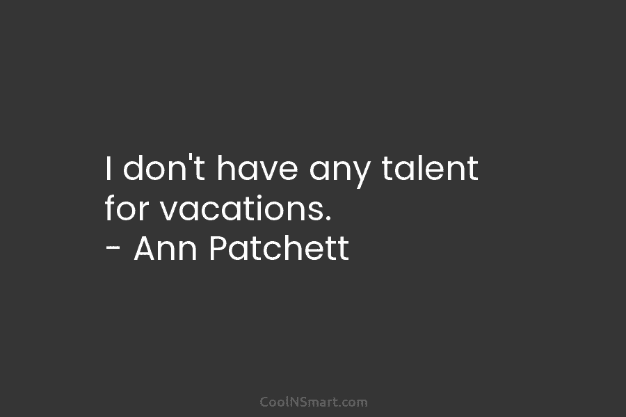 I don’t have any talent for vacations. – Ann Patchett