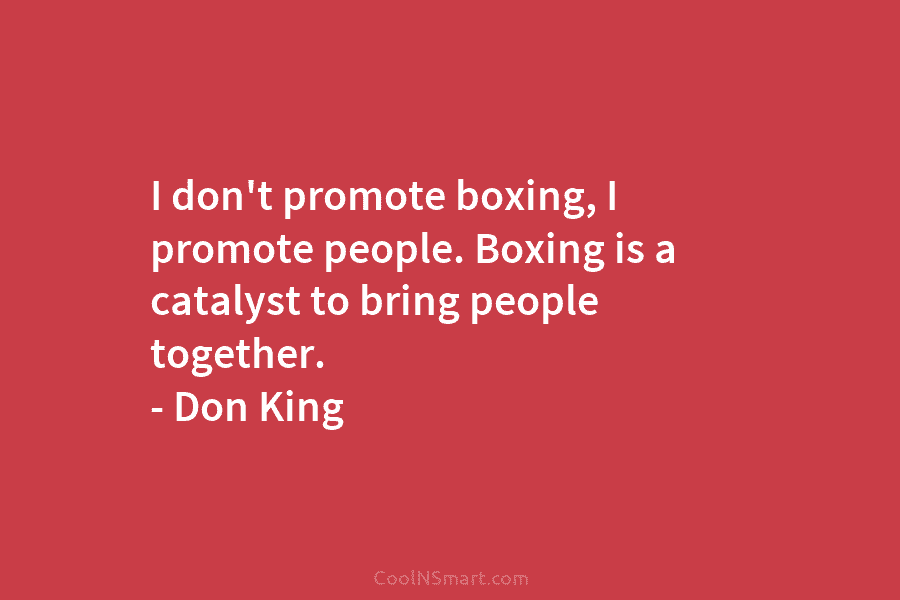 I don’t promote boxing, I promote people. Boxing is a catalyst to bring people together....
