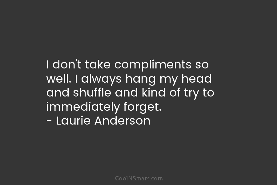I don’t take compliments so well. I always hang my head and shuffle and kind of try to immediately forget....