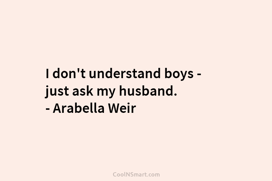 I don’t understand boys – just ask my husband. – Arabella Weir