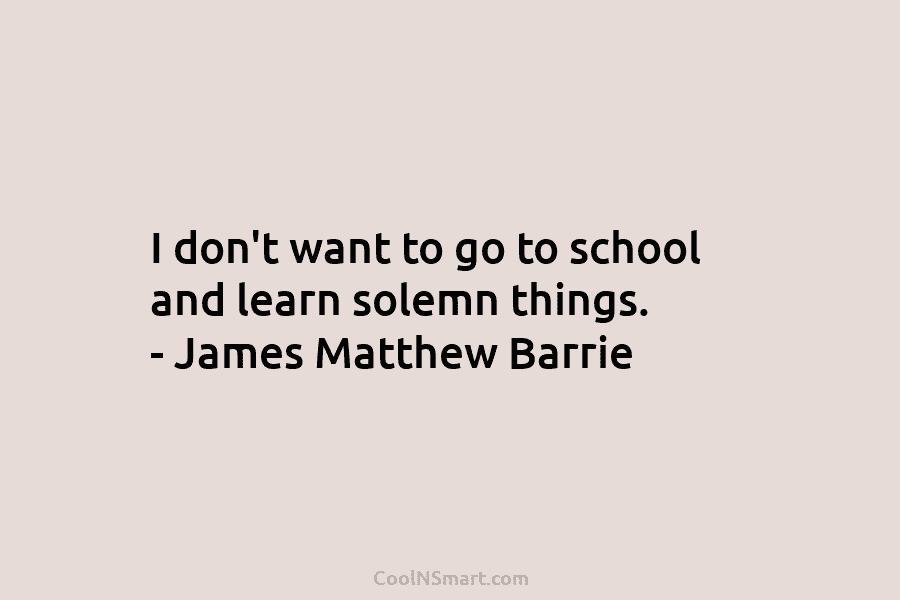 I don’t want to go to school and learn solemn things. – James Matthew Barrie