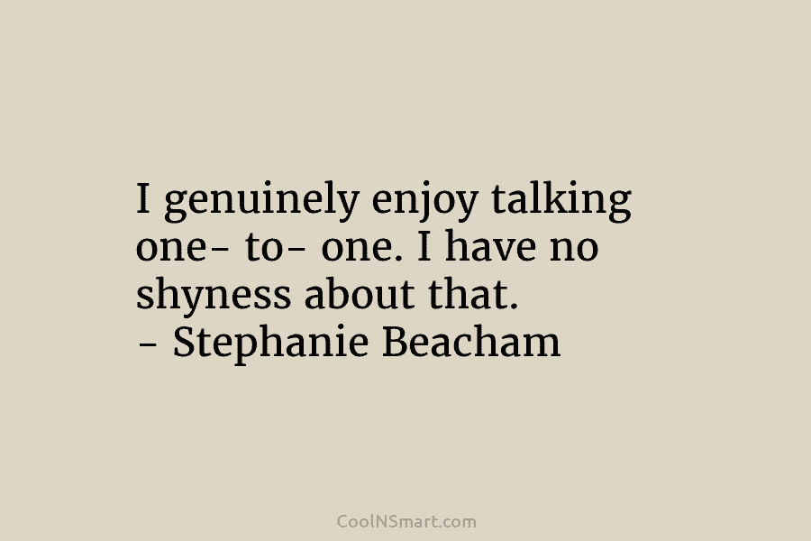 I genuinely enjoy talking one- to- one. I have no shyness about that. – Stephanie Beacham