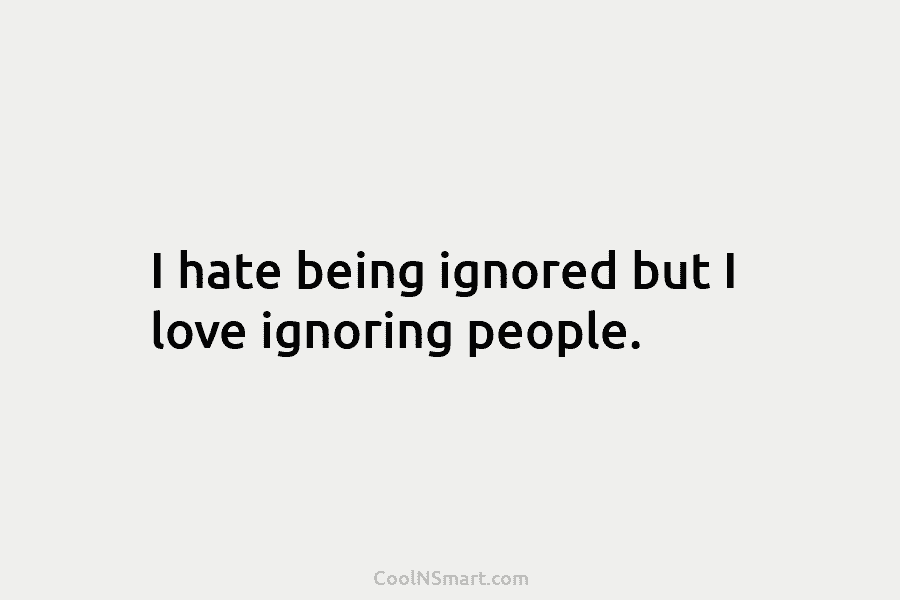 I hate being ignored but I love ignoring people.