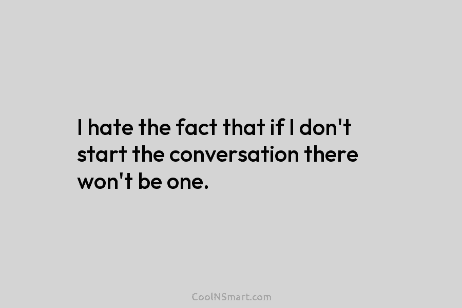 I hate the fact that if I don’t start the conversation there won’t be one.