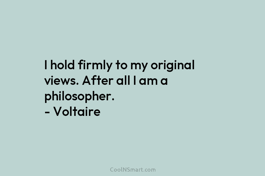 I hold firmly to my original views. After all I am a philosopher. – Voltaire