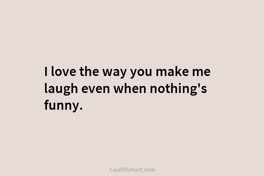I love the way you make me laugh even when nothing’s funny.