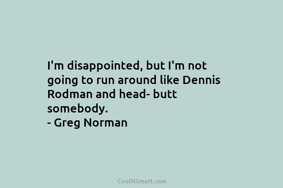 I’m disappointed, but I’m not going to run around like Dennis Rodman and head- butt somebody. – Greg Norman