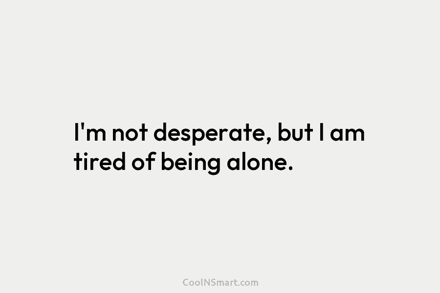 I’m not desperate, but I am tired of being alone.