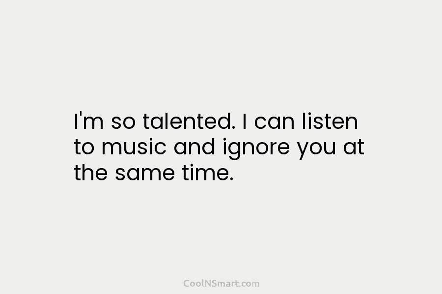 I’m so talented. I can listen to music and ignore you at the same time.
