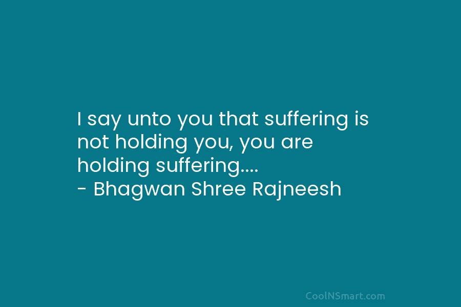 I say unto you that suffering is not holding you, you are holding suffering…. – Bhagwan Shree Rajneesh