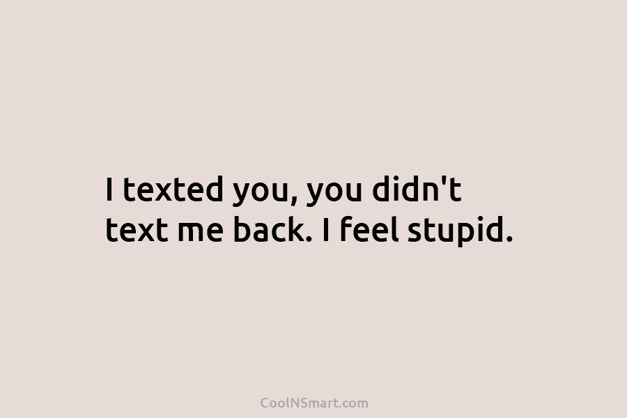 I texted you, you didn’t text me back. I feel stupid.