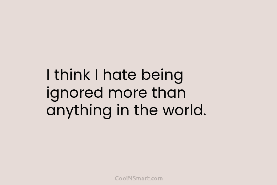 I think I hate being ignored more than anything in the world.