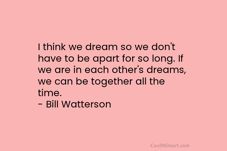 I think we dream so we don’t have to be apart for so long. If we are in each other’s...