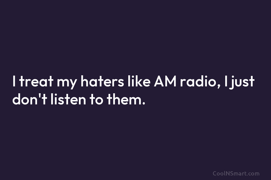 I treat my haters like AM radio, I just don’t listen to them.