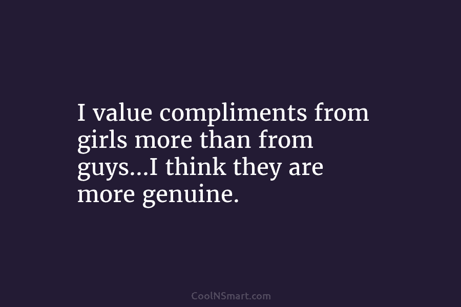 I value compliments from girls more than from guys…I think they are more genuine.