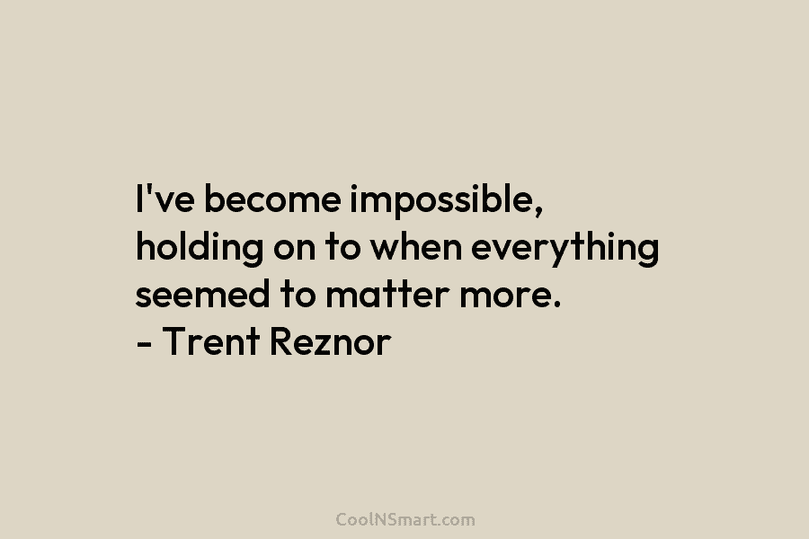 I’ve become impossible, holding on to when everything seemed to matter more. – Trent Reznor