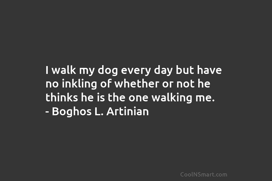 I walk my dog every day but have no inkling of whether or not he...