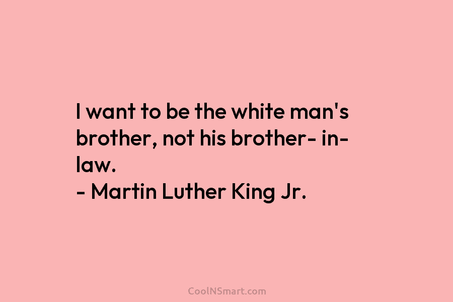 I want to be the white man’s brother, not his brother- in- law. – Martin Luther King Jr.