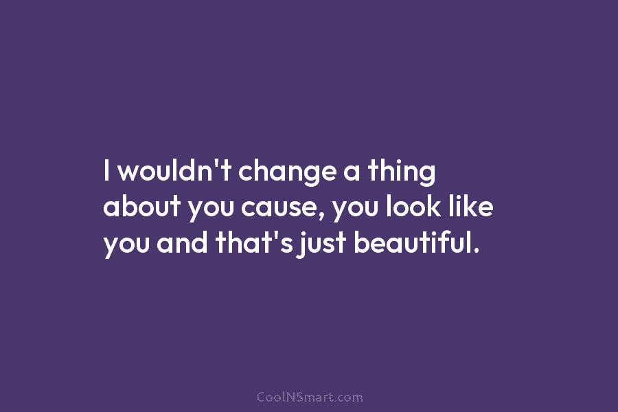 I wouldn’t change a thing about you cause, you look like you and that’s just beautiful.