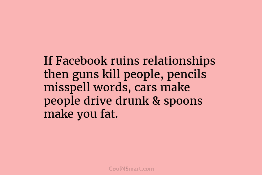 If Facebook ruins relationships then guns kill people, pencils misspell words, cars make people drive drunk & spoons make you...