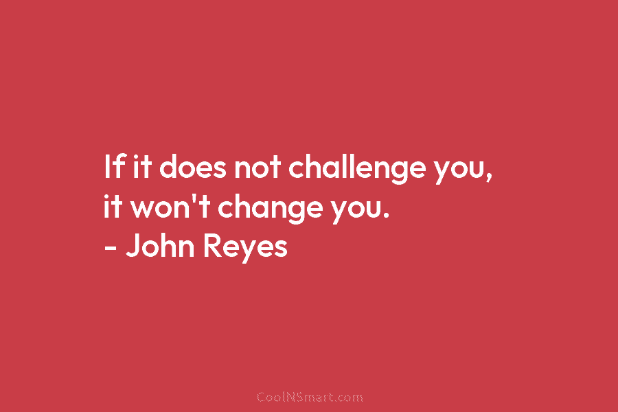 If it does not challenge you, it won’t change you. – John Reyes