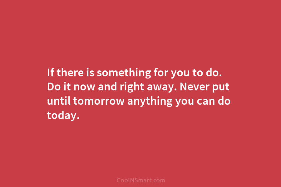 If there is something for you to do. Do it now and right away. Never put until tomorrow anything you...