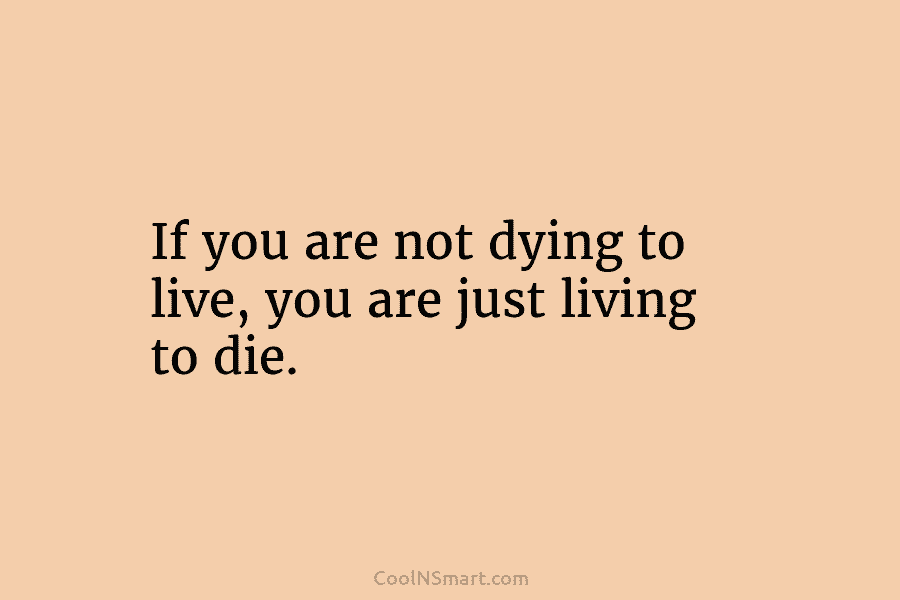 If you are not dying to live, you are just living to die.