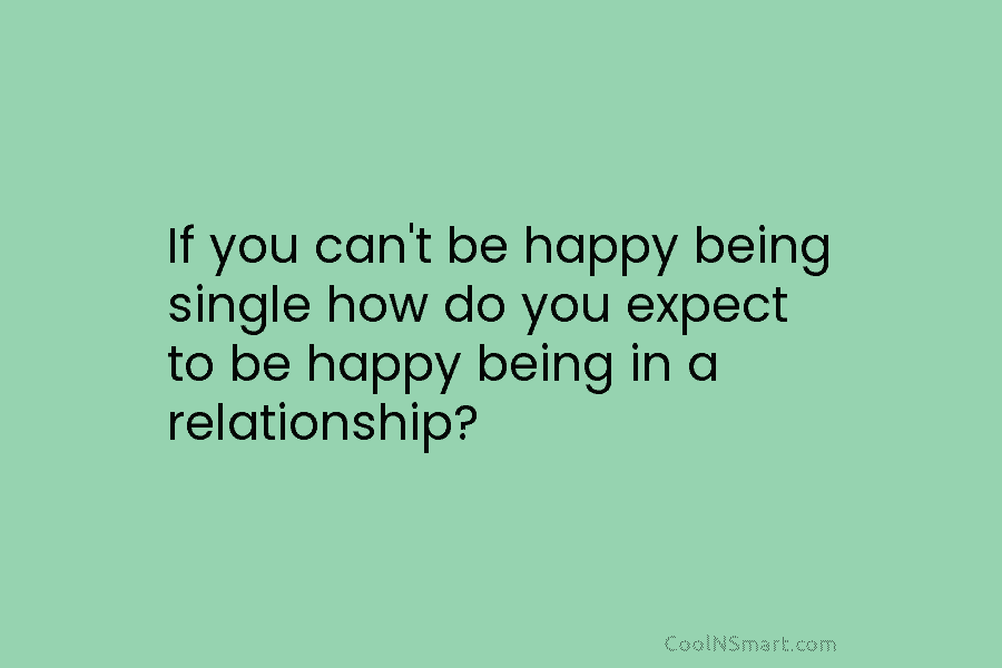 If you can’t be happy being single how do you expect to be happy being in a relationship?