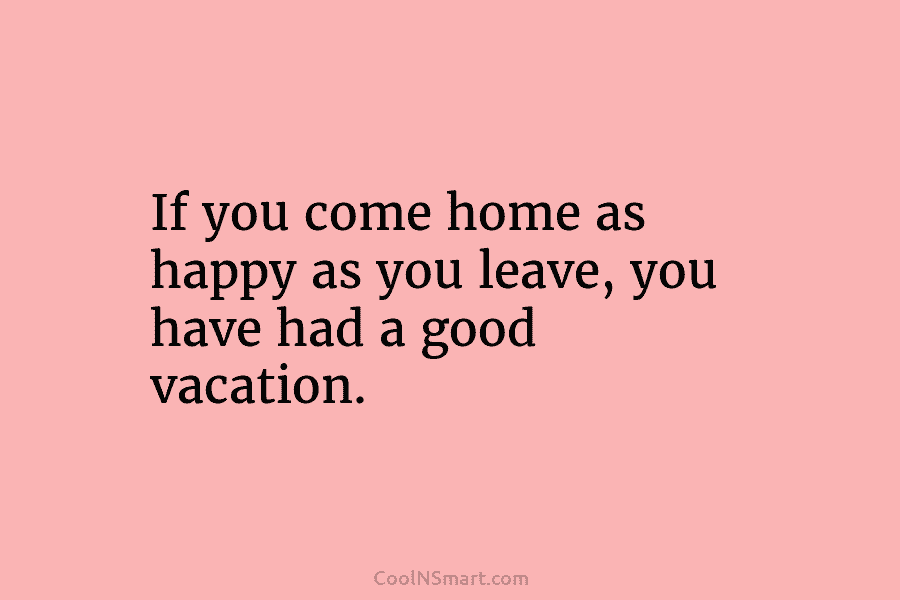 If you come home as happy as you leave, you have had a good vacation.